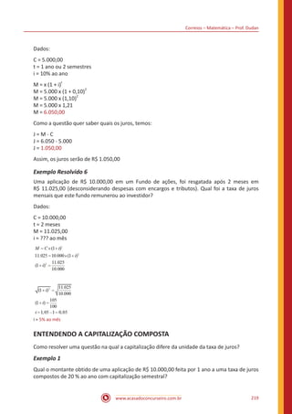Correios – Matemática – Prof. Dudan
www.acasadoconcurseiro.com.br 219
Dados:
C = 5.000,00
t = 1 ano ou 2 semestres
i = 10% ao ano
M = x (1 + i)
t
M = 5.000 x (1 + 0,10)
2
M = 5.000 x (1,10)
2
M = 5.000 x 1,21
M = 6.050,00
Como a questão quer saber quais os juros, temos:
J = M - C
J = 6.050 - 5.000
J = 1.050,00
Assim, os juros serão de R$ 1.050,00
Exemplo Resolvido 6
Uma aplicação de R$ 10.000,00 em um Fundo de ações, foi resgatada após 2 meses em
R$ 11.025,00 (desconsiderando despesas com encargos e tributos). Qual foi a taxa de juros
mensais que este fundo remunerou ao investidor?
Dados:
C = 10.000,00
t = 2 meses
M = 11.025,00
i = ??? ao mês
i = 5% ao mês
ENTENDENDO A CAPITALIZAÇÃO COMPOSTA
Como resolver uma questão na qual a capitalização difere da unidade da taxa de juros?
Exemplo 1
Qual o montante obtido de uma aplicação de R$ 10.000,00 feita por 1 ano a uma taxa de juros
compostos de 20 % ao ano com capitalização semestral?
 