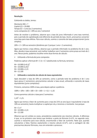 www.acasadoconcurseiro.com.br220
Resolução
Coletando os dados, temos:
Montante (M) = ?
Capital (C) = 10.000
Tempo (t) = 1 ano (ou 2 semestres)
Juros compostos (i) = 20% ao ano / semestral
Antes de resolver o problema, observe que a taxa de juros informada é uma taxa nominal,
pois o período de capitalização está diferente do período da taxa. Assim, precisamos converter
essa taxa para taxa efetiva. Para esse cálculo, usamos o conceito de taxas proporcionais (juros
simples):
20% ÷ 2 = 10% ao semestre (dividimos por 2 porque 1 ano = 2 semestres).
Agora que temos a taxa efetiva, observe que o período informado no problema foi de 1 ano.
Mas, devido à taxa semestral, será melhor trabalhar com 2 semestres como prazo ao invés de 1
ano. Nesse ponto, podemos escolher entre duas formas de cálculo:
•• Utilizando a fórmula de juros compostos
Podemos aplicar a fórmula M = C (1 + i)
t
. Substituindo na fórmula, teríamos:
M = 10.000 (1+0,1)
2
M = 10.000 (1,01)
2
M = 10.000 x 1,21
M = 12.100
•• Utilizando o raciocínio de cálculo de taxas equivalentes
Após descobrir a taxa de 10% ao semestre, como o período total do problema é de 1 ano
(que possui 2 semestres), precisaríamos calcular a taxa anual, utilizando o conceito de taxas
equivalentes (juros compostos):
Primeiro, somamos 100% à taxa, para depois aplicar a potência.
100% + 10% = 100 ÷ 100 + 10 ÷ 100 = 1 + 0,1 = 1,10.
Como queremos calcular a taxa para 2 semestres:
1,10
2
= 1,21.
Agora que temos o fator de aumento para a taxa de 21% ao ano (que é equivalente à taxa de
10% ao semestre), basta multiplicar o capital por ela, e teremos o montante. Isso porque:
M = C x F
M = 10.000 x 1,21
M = 12.100
Observe que em ambos os casos, procedemos exatamente aos mesmos cálculos. A diferença
é que, se no primeiro caso temos que lembrar a parte da fórmula (1+i)^t, no segundo caso,
usamos o raciocínio para esse cálculo, encontrando o fator de aumento. Note que, quando
calculamos o fator, fizemos exatamente o mesmo cálculo (1+i)^t, com a vantagem de não
precisarmos decorar fórmulas, mas sim entender o processo.
 