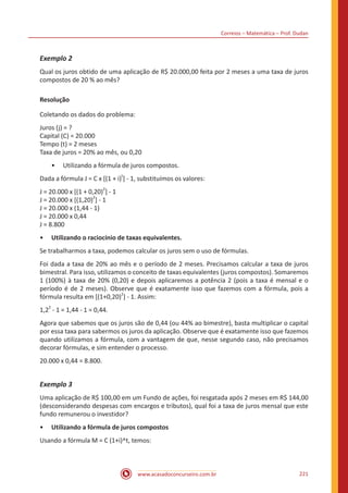 Correios – Matemática – Prof. Dudan
www.acasadoconcurseiro.com.br 221
Exemplo 2
Qual os juros obtido de uma aplicação de R$ 20.000,00 feita por 2 meses a uma taxa de juros
compostos de 20 % ao mês?
Resolução
Coletando os dados do problema:
Juros (j) = ?
Capital (C) = 20.000
Tempo (t) = 2 meses
Taxa de juros = 20% ao mês, ou 0,20
•• Utilizando a fórmula de juros compostos.
Dada a fórmula J = C x [(1 + i)
t
] - 1, substituímos os valores:
J = 20.000 x [(1 + 0,20)2
] - 1
J = 20.000 x [(1,20)
2
] - 1
J = 20.000 x (1,44 - 1)
J = 20.000 x 0,44
J = 8.800
•• Utilizando o raciocínio de taxas equivalentes.
Se trabalharmos a taxa, podemos calcular os juros sem o uso de fórmulas.
Foi dada a taxa de 20% ao mês e o período de 2 meses. Precisamos calcular a taxa de juros
bimestral. Para isso, utilizamos o conceito de taxas equivalentes (juros compostos). Somaremos
1 (100%) à taxa de 20% (0,20) e depois aplicaremos a potência 2 (pois a taxa é mensal e o
período é de 2 meses). Observe que é exatamente isso que fazemos com a fórmula, pois a
fórmula resulta em [(1+0,20)
2
] - 1. Assim:
1,2
2
- 1 = 1,44 - 1 = 0,44.
Agora que sabemos que os juros são de 0,44 (ou 44% ao bimestre), basta multiplicar o capital
por essa taxa para sabermos os juros da aplicação. Observe que é exatamente isso que fazemos
quando utilizamos a fórmula, com a vantagem de que, nesse segundo caso, não precisamos
decorar fórmulas, e sim entender o processo.
20.000 x 0,44 = 8.800.
Exemplo 3
Uma aplicação de R$ 100,00 em um Fundo de ações, foi resgatada após 2 meses em R$ 144,00
(desconsiderando despesas com encargos e tributos), qual foi a taxa de juros mensal que este
fundo remunerou o investidor?
•• Utilizando a fórmula de juros compostos
Usando a fórmula M = C (1+i)^t, temos:
 