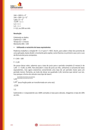www.acasadoconcurseiro.com.br222
144 = 100 (1 + i)
2
144 ÷ 100 = (1 + i)
2
1,44 = (1 + i)
2
1,44 = 1 + i
1,2 = 1 + i
1,2 – 1 = i
i = 0,2, ou 20% ao mês
Resolução
Coletando os dados:
Capital (C) = 100
Tempo (t) = 2 meses
Montante (M) = 144
•• Utilizando o raciocínio de taxas equivalentes
Podemos trabalhar a relação M = C x F para F = M/C. Assim, para saber o fator de aumento de
uma aplicação, basta dividir o montante pelo capital, como fizemos no primeiro caso com o uso
da fórmula de juros compostos.
F = 144 ÷ 100
F = 1,44
De posse desse valor, sabemos que a taxa de juros para o período completo (2 meses) é de
1,44 - 1 = 0,44, ou 44%. Para descobrir a taxa de juros ao mês, utilizamos o conceito de taxas
equivalentes, mas agora estaremos convertendo uma taxa de um período maior para um
período menor. Portanto, ao invés de elevar ao quadrado 1,44, teremos que extrair sua raiz.
Isso porque a forma de calcular esse tipo de taxa é:
1,44
Quantidade de períodos que queremos________________________________
Quantidade de período que temos
1,44
1
2
(essa fração pode ser transformada em uma raiz)
1,44
1,2.
Subtraindo o 1 (equivalente aos 100% somados à taxa para cálculo), chegamos à taxa de 20%
ao mês.
 