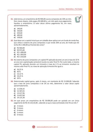 Correios – Matemática – Prof. Dudan
www.acasadoconcurseiro.com.br 223
11.	João tomou um empréstimo de R$ 900,00 a juros compostos de 10% ao mês.
Dois meses depois, João pagou R$ 600,00 e, um mês após esse pagamento,
liquidou o empréstimo. O valor desse último pagamento foi, em reais,
aproximadamente,
a)	 240,00
b)	 330,00
c)	 429,00
d)	 489,00
e)	 538,00
12.	Qual deve ser o capital inicial que um cidadão deve aplicar em um fundo de renda fixa,
que utiliza o sistema de juros compostos e que rende 20% ao ano, de modo que ele
tenha R$ 1.440,00 ao final de dois anos?
a)	 R$ 960,00
b)	 R$ 975,00
c)	 R$ 1.000,00
d)	 R$ 1.003,00
e)	 R$ 1.010,00
13.	No sistema de juros compostos um capital PV aplicado durante um ano à taxa de 10 %
ao ano com capitalização semestral resulta no valor ﬁnal FV. Por outro lado, o mesmo
capital PV, aplicado durante um trimestre à taxa de it % ao trimestre resultará no
mesmo valor ﬁnal FV, se a taxa de aplicação trimestral for igual a:
a)	 26,25 %
b)	 40 %
c)	 13,12 %
d)	 10,25 %
e)	 20 %
14.	Determinado capital gerou, após 4 meses, um montante de R$ 15.000,00. Sabendo
que a taxa de juros compostos é de 2% ao mês, determine o valor desse capita
aproximadamente.
a)	 11.658,32
b)	 12.587,65
c)	 13.417,96
d)	 13.857,68
e)	 14.125,38
15.	Em que prazo um empréstimo de R$ 30.000,00 pode ser quitado em um único
pagamento de R$ 33.122,42,00 , sabendo-se que a taxa contratada é de 5% ao mês ?
a)	 2 meses
b)	 3 meses
c)	 4 meses
d)	 5 meses
e)	 6 meses
 