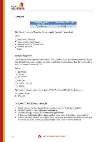 www.acasadoconcurseiro.com.br226
FÓRMULAS
Obs.: Lembre-se que o Desconto é igual ao Valor Nominal – Valor Atual
Onde:
DC = Desconto Comercial
A = Valor Atual ou Valor Líquido
N = Valor Nominal ou Valor de Face
id = Taxa de desconto
t = Prazo.
Exemplo Resolvido
Considere um título cujo valor nominal seja $ 10.000,00. Calcule o desconto comercial simples
a ser concedido e o valor atual de um título resgatado 3 meses antes da data de vencimento, a
uma taxa de desconto de 5% a.m
Dados:
N = 10.000,00
t = 3 meses
id = 5% ao mês
DC = N x id x t
DC = 10.000 x 0,05 x 3
J = 1.500,00
Agora vamos calcular o Valor Atual, que é o Valor Nominal subtraído dos descontos.
A = 10.000 - 1.500
A = 8.500,00
DESCONTO RACIONAL SIMPLES
•• Pouco utilizado no dia a dia, porém é cobrado em provas de concurso público
•• Também conhecido como desconto verdadeiro
•• Outra termologia adotada é a de “desconto por dentro”
•• O desconto é calculado sobre o valor atual do título (valor de líquido ou valor presente)
•• Como o desconto racional é cobrado sobre o valor atual, este valor será sempre menor que
o valor do desconto comercial, que é cobrado sobre o valor nominal do título.
 