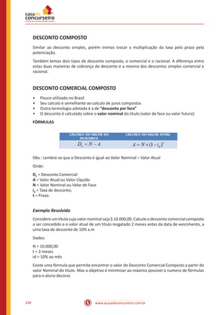 www.acasadoconcurseiro.com.br228
DESCONTO COMPOSTO
Similar ao desconto simples, porém iremos trocar a multiplicação da taxa pelo prazo pela
potenciação.
Também temos dois tipos de desconto composto, o comercial e o racional. A diferença entre
estas duas maneiras de cobrança de desconto é a mesma dos descontos simples comercial e
racional.
DESCONTO COMERCIAL COMPOSTO
•• Pouco utilizado no Brasil
•• Seu calculo é semelhante ao calculo de juros compostos
•• Outra termologia adotada é a de “desconto por fora”
•• O desconto é calculado sobre o valor nominal do título (valor de face ou valor futuro)
FÓRMULAS
Obs.: Lembre-se que o Desconto é igual ao Valor Nominal – Valor Atual
Onde:
DC = Desconto Comercial
A = Valor Atual ou Valor LÍquido
N = Valor Nominal ou Valor de Face
id = Taxa de desconto;
t = Prazo.
Exemplo Resolvido
Considere um título cujo valor nominal seja $ 10.000,00. Calcule o desconto comercial composto
a ser concedido e o valor atual de um título resgatado 2 meses antes da data de vencimento, a
uma taxa de desconto de 10% a.m
Dados:
N = 10.000,00
t = 2 meses
id = 10% ao mês
Existe uma fórmula que permite encontrar o valor do Desconto Comercial Composto a partir do
valor Nominal do título. Mas o objetivo é minimizar ao máximo possível o numero de fórmulas
para o aluno decorar.
 