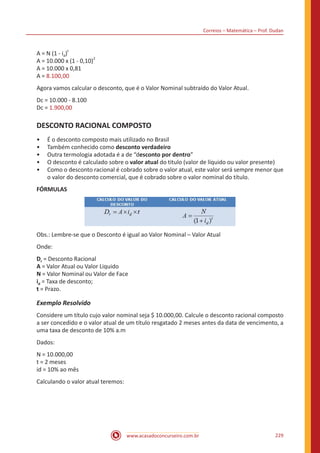 Correios – Matemática – Prof. Dudan
www.acasadoconcurseiro.com.br 229
A = N (1 - id)
t
A = 10.000 x (1 - 0,10)
2
A = 10.000 x 0,81
A = 8.100,00
Agora vamos calcular o desconto, que é o Valor Nominal subtraído do Valor Atual.
Dc = 10.000 - 8.100
Dc = 1.900,00
DESCONTO RACIONAL COMPOSTO
•• É o desconto composto mais utilizado no Brasil
•• Também conhecido como desconto verdadeiro
•• Outra termologia adotada é a de “desconto por dentro”
•• O desconto é calculado sobre o valor atual do titulo (valor de líquido ou valor presente)
•• Como o desconto racional é cobrado sobre o valor atual, este valor será sempre menor que
o valor do desconto comercial, que é cobrado sobre o valor nominal do título.
FÓRMULAS
Obs.: Lembre-se que o Desconto é igual ao Valor Nominal – Valor Atual
Onde:
Dr = Desconto Racional
A = Valor Atual ou Valor Liquido
N = Valor Nominal ou Valor de Face
id = Taxa de desconto;
t = Prazo.
Exemplo Resolvido
Considere um título cujo valor nominal seja $ 10.000,00. Calcule o desconto racional composto
a ser concedido e o valor atual de um título resgatado 2 meses antes da data de vencimento, a
uma taxa de desconto de 10% a.m
Dados:
N = 10.000,00
t = 2 meses
id = 10% ao mês
Calculando o valor atual teremos:
 
