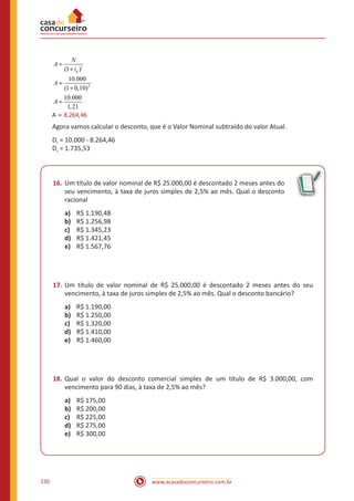 www.acasadoconcurseiro.com.br230
2
(1 )
10.000
(1 0,10)
10.000
1,2
8.264 4
1
, 6
t
d
N
A
i
A
A
A
=
+
=
+
=
=A = 8.264,46
Agora vamos calcular o desconto, que é o Valor Nominal subtraído do valor Atual.
Dr = 10.000 - 8.264,46
Dr = 1.735,53
16.	Um título de valor nominal de R$ 25.000,00 é descontado 2 meses antes do
seu vencimento, à taxa de juros simples de 2,5% ao mês. Qual o desconto
racional
a)	 R$ 1.190,48
b)	 R$ 1.256,98
c)	 R$ 1.345,23
d)	 R$ 1.421,45
e)	 R$ 1.567,76
17.	Um título de valor nominal de R$ 25.000,00 é descontado 2 meses antes do seu
vencimento, à taxa de juros simples de 2,5% ao mês. Qual o desconto bancário?
a)	 R$ 1.190,00
b)	 R$ 1.250,00
c)	 R$ 1.320,00
d)	 R$ 1.410,00
e)	 R$ 1.460,00
18.	Qual o valor do desconto comercial simples de um título de R$ 3.000,00, com
vencimento para 90 dias, à taxa de 2,5% ao mês?
a)	 R$ 175,00
b)	 R$ 200,00
c)	 R$ 225,00
d)	 R$ 275,00
e)	 R$ 300,00
 