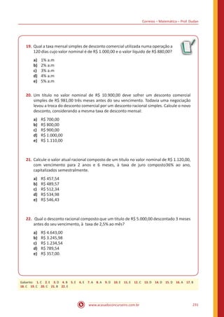 Correios – Matemática – Prof. Dudan
www.acasadoconcurseiro.com.br 231
19.	Qual a taxa mensal simples de desconto comercial utilizada numa operação a
120 dias cujo valor nominal é de R$ 1.000,00 e o valor líquido de R$ 880,00?
a)	 1% a.m
b)	 2% a.m
c)	 3% a.m
d)	 4% a.m
e)	 5% a.m
20.	Um título no valor nominal de R$ 10.900,00 deve sofrer um desconto comercial
simples de R$ 981,00 três meses antes do seu vencimento. Todavia uma negociação
levou a troca do desconto comercial por um desconto racional simples. Calcule o novo
desconto, considerando a mesma taxa de desconto mensal:
a)	 R$ 700,00
b)	 R$ 800,00
c)	 R$ 900,00
d)	 R$ 1.000,00
e)	 R$ 1.110,00
21.	Calcule o valor atual racional composto de um titulo no valor nominal de R$ 1.120,00,
com vencimento para 2 anos e 6 meses, à taxa de juro composto36% ao ano,
capitalizados semestralmente.
a)	 R$ 457,54
b)	 R$ 489,57
c)	 R$ 512,34
d)	 R$ 534,98
e)	 R$ 546,43
22.	 Qual o desconto racional composto que um titulo de R$ 5.000,00 descontado 3 meses
antes do seu vencimento, à taxa de 2,5% ao mês?
a)	 R$ 4.643,00
b)	 R$ 3.245,98
c)	 R$ 1.234,54
d)	 R$ 789,54
e)	 R$ 357,00.
Gabarito: 1. C 2. E 3. D 4. B 5. E 6. E 7. A 8. A 9. D 10. E 11. E 12. C 13. D 14. D 15. D 16. A 17. B
18. C 19. C 20. C 21. B 22. E
 