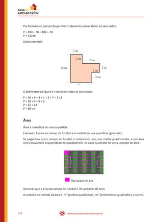 www.acasadoconcurseiro.com.br234
Pra fazermos o cálculo do perímetro devemos somar todos os seus lados:
P = 100 + 70 + 100 + 70
P = 340 m
Outro exemplo:
O perímetro da figura é a soma de todos os seus lados:
P = 10 + 8 + 3 + 1 + 2 + 7 + 2 +3
P = 18 + 4 + 9 + 5
P = 22 + 14
P = 36 cm
Área
Área é a medida de uma superfície.
Exemplo: A área do campo de futebol é a medida de sua superfície (gramado).
Se pegarmos outro campo de futebol e colocarmos em uma malha quadriculada, a sua área
será equivalente à quantidade de quadradinho. Se cada quadrado for uma unidade de área:
Veremos que a área do campo de futebol é 70 unidades de área.
A unidade de medida da área é: m
2
(metros quadrados), cm
2
(centímetros quadrados), e outros.
 