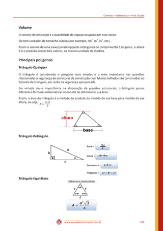 Correios – Matemática – Prof. Dudan
www.acasadoconcurseiro.com.br 235
Volume
O volume de um corpo é a quantidade de espaço ocupada por esse corpo.
Ele tem unidades de tamanho cúbico (por exemplo, cm
3
, m
3
, in
3
, etc.) .
Assim o volume de uma caixa (paralelepípedo retangular) de comprimento T, largura L, e altura
A é o produto desses três valores, na mesma unidade de medida.
Principais polígonos
Triângulo Qualquer
O triângulo é considerado o polígono mais simples e o mais importante nas questões
relacionadas à segurança de estruturas da construção civil. Muitos telhados são construídos no
formato de triângulo, em razão da segurança apresentada.
Em virtude dessa importância na elaboração de projetos estruturais, o triângulo possui
diferentes fórmulas matemáticas no intuito de determinar sua área.
Assim, a área do triângulo é a metade do produto da medida da sua base pela medida da sua
altura, ou seja,
Triângulo Retângulo
Triângulo Equilátero
 
