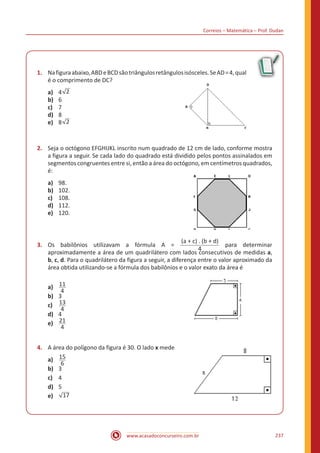 Correios – Matemática – Prof. Dudan
www.acasadoconcurseiro.com.br 237
1.	 Nafiguraabaixo,ABDeBCDsãotriângulosretângulosisósceles.SeAD=4,qual
é o comprimento de DC?				
a)	 4 2
b)	 6
c)	 7
d)	 8
e)	 8 2
2.	 Seja o octógono EFGHIJKL inscrito num quadrado de 12 cm de lado, conforme mostra
a figura a seguir. Se cada lado do quadrado está dividido pelos pontos assinalados em
segmentos congruentes entre si, então a área do octógono, em centímetros quadrados,
é:								
a)	 98.
b)	 102.
c)	 108.
d)	 112.
e)	 120.
3.	 Os babilônios utilizavam a fórmula A =
(a + c) . (b + d)
4
para determinar
aproximadamente a área de um quadrilátero com lados consecutivos de medidas a,
b, c, d. Para o quadrilátero da figura a seguir, a diferença entre o valor aproximado da
área obtida utilizando-se a fórmula dos babilônios e o valor exato da área é			
								
a)	 11
4
b)	 3
c)	 13
4
d)	 4
e)	 21
4
4.	 A área do polígono da figura é 30. O lado x mede	
a)	 15
6
b)	 3
c)	 4
d)	 5
e)	 17
 