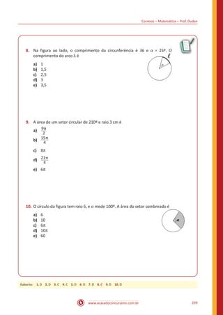 Correios – Matemática – Prof. Dudan
www.acasadoconcurseiro.com.br 239
8.	 Na figura ao lado, o comprimento da circunferência é 36 e α = 25º. O
comprimento do arco λ é					
a)	 1
b)	 1,5
c)	 2,5
d)	 3
e)	 3,5
9.	 A área de um setor circular de 210º e raio 3 cm é
a)	 9π
2
b)	 15π
4
c)	 8π
d)	 21π
4
e)	 6π
10.	O círculo da figura tem raio 6, e α mede 100º. A área do setor sombreado é
a)	 6 									
b)	 10
c)	 6π
d)	 10π
e)	 60
Gabarito: 1. D 2. D 3. C 4. C 5. D 6. D 7. D 8. C 9. D 10. D
 