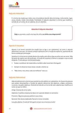 www.acasadoconcurseiro.com.br24
Adjunto Adverbial
É o termo da oração que indica uma circunstância (dando ideia de tempo, instrumento, lugar,
causa, dúvida, modo, intensidade, finalidade). O adjunto adverbial é o termo que modifica o
sentido de um verbo, de um adjetivo, de um advérbio.
Advérbio X Adjunto Adverbial
Hoje eu prometo a você uma taça de vinho na minha casa alegremente!
Aposto X Vocativo
Aposto é um termo acessório da oração que se liga a um substantivo, tal como o adjunto
adnominal, mas que, no entanto sempre aparecerá com a função de explicá-lo, aparecendo de
forma isolada por pontuação.
Vocativo é o único termo isolado dentro da oração, pois não se liga ao verbo nem ao nome. Não
faz parte do sujeito nem do predicado. A função do vocativo é chamar o receptor a que se está
dirigindo. É marcado por sinal de pontuação.
•• Dudan, o professor de matemática, também sabe muito bem Português!
•• Sempre me disseram duas coisas: estude e divirta-se.
•• “Não chore, meu amor, tudo vai melhorar” (Natiruts)
Adjunto Adnominal
Adjunto adnominal é o termo que caracteriza e/ou define um substantivo. As classes de palavras
que podem desempenhar a função de adjunto adnominal são adjetivos, artigos, pronomes,
numerais, locuções adjetivas. Portanto se trata de um termo de valor adjetivo que modificara o
nome ao qual se refere.
Artigo: O preço do arroz subiu
Adjetivos: A política empresarial deve ser o grande debate no seminário.
Pronome: Algumas pessoas pediram essas dicas.
Numeral: Dez alunos dedicados fizeram o nosso simulado.
Locução adjetiva: A aula de Português sempre nos emociona muito!
 