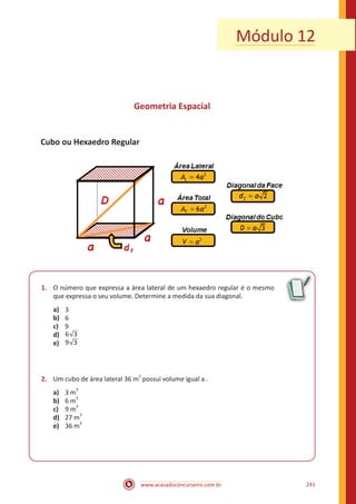 www.acasadoconcurseiro.com.br 241
Geometria Espacial
Cubo ou Hexaedro Regular
1.	 O número que expressa a área lateral de um hexaedro regular é o mesmo
que expressa o seu volume. Determine a medida da sua diagonal.
a)	 3
b)	 6
c)	 9
d)	 36
e)	 39
2.	 Um cubo de área lateral 36 m
2
possui volume igual a .
a)	 3 m3
b)	 6 m
3
c)	 9 m
3
d)	 27 m
3
e)	 36 m
3
Módulo 12
 
