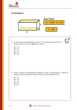 www.acasadoconcurseiro.com.br242
Paralelepípedo
3.	 O volume de um paralelepípedo é 40 m³. Se o comprimento mede 4m e a
largura mede 2 m, calcule a altura desse sólido é.
a)	 2 m
b)	 3 m
c)	 4 m
d)	 5 m
e)	 6 m
4.	 Calcule a altura do paralelepípedo retângulo no qual o comprimento é o dobro da
largura, a altura é o dobro do comprimento e seu volume é igual a 64 m³.
a)	 2 m
b)	 3 m
c)	 4 m
d)	 6 m
e)	 8 m
 