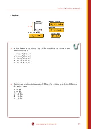 Correios – Matemática – Prof. Dudan
www.acasadoconcurseiro.com.br 243
Cilindros
5.	 A área lateral e o volume do cilindro equilátero de altura 6 cm,
respectivamente, é
a)	 36π cm² e 54π cm³.
b)	 36π cm² e 36π cm³.
c)	 54π cm² e 54π cm³.
d)	 54π cm² e 36π cm³.
e)	 36π cm² e 72π cm³.
6.	 O volume de um cilindro circular reto é 160π m
3
. Se o raio da base desse sólido mede
4m, a altura mede
a)	 80 dm.
b)	 90 dm.
c)	 100 dm.
d)	 110 dm.
e)	 120 dm.
 