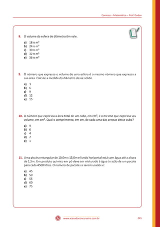 Correios – Matemática – Prof. Dudan
www.acasadoconcurseiro.com.br 245
8.	 O volume da esfera de diâmetro 6m vale.
a)	 18 π m³
b)	 24 π m³
c)	 30 π m³
d)	 32 π m³
e)	 36 π m³
9.	 O número que expressa o volume de uma esfera é o mesmo número que expressa a
sua área. Calcule a medida do diâmetro desse sólido.
a)	 3
b)	 6
c)	 9
d)	 12
e)	 15
10.	O número que expressa a área total de um cubo, em cm², é o mesmo que expressa seu
volume, em cm³. Qual o comprimento, em cm, de cada uma das arestas desse cubo?
a)	 9
b)	 6
c)	 4
d)	 2
e)	 1
11.	Uma piscina retangular de 10,0m x 15,0m e fundo horizontal está com água até a altura
de 1,5m. Um produto químico em pó deve ser misturado à água à razão de um pacote
para cada 4500 litros. O número de pacotes a serem usados é:
a)	 45
b)	 50
c)	 55
d)	 60
e)	 75
 