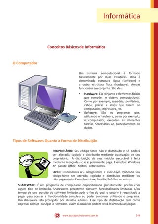 www.acasadoconcurseiro.com.br 249
Informática
Conceitos Básicos de Informática
O Computador
Um sistema computacional é formado
basicamente por duas estruturas. Uma é
denominada estrutura lógica (software) e
a outra estrutura física (hardware). Ambas
funcionam em conjunto. São elas:
•• Hardware: É o conjunto e elementos físicos
que compõe o sistema computacional.
Como por exemplo, memória, periféricos,
cabos, placas e chips que fazem do
computador, impressora, etc.
•• Software: São os programas que,
utilizando o hardware, como por exemplo,
o computador, executam as diferentes
tarefas necessárias ao processamento de
dados.
Tipos de Softwares Quanto à Forma de Distribuição
PROPRIETÁRIO: Seu código fonte não é distribuído e só poderá
ser alterado, copiado e distribuído mediante autorização de seu
proprietário. A distribuição de seu módulo executável é feita
mediante licença de uso e é geralmente paga. Exemplos: Windows
XP, pacote Office, Norton, entre outros.
LIVRE: Disponibiliza seu código-fonte e executável. Podendo seu
código-fonte ser alterado, copiado e distribuído mediante ou
não pagamento. Exemplos: Linux, Mozilla, BrOffice, ou outros.
SHAREWARE: É um programa de computador disponibilizado gratuitamente, porém com
algum tipo de limitação. Sharewares geralmente possuem funcionalidades limitadas e/ou
tempo de uso gratuito do software limitado, após o fim do qual o usuário é requisitado a
pagar para acessar a funcionalidade completa ou poder continuar utilizando o programa.
Um shareware está protegido por direitos autorais. Esse tipo de distribuição tem como
objetivo comum divulgar o software, assim os usuários podem testá-lo antes da aquisição.
 