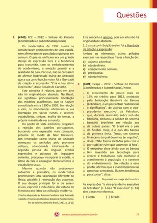 www.acasadoconcurseiro.com.br 25
Questões
1.	 (4745) FCC – 2012 – Sintaxe do Período
(Coordenadas e Subordinadas)/Nexos
	 Os modernistas de 1992 nunca se
consideraram componentes de uma escola,
nem afirmaram ter postulados rigorosos em
comum. O que os unificava era um grande
desejo de expressão livre e a tendência
para transmitir, sem os embelezamentos
do academismo, a emoção pessoal e a
realidade do país. Por isso, não se cansaram
de afirmar (sobretudo Mário de Andrade)
que a sua contribuição maior foi a liberdade
de criação e expressão. “Cria o teu ritmo
livremente”, disse Ronald de Carvalho.
	 Este conceito é relativo, pois em arte
não há originalidade absoluta. No Brasil,
ele significou principalmente libertação
dos modelos acadêmicos, que se haviam
consolidade entre 1890 e 1920. Em relação
a eles, os modernistas afirmaram a sua
libertação em vários rumos e setores:
vocabulários, sintaxe, esolha de temas, a
própria maneira de ver o mundo.
	 Do ponto de vista estilístico, pregaram
a rejeição dos padrões portugueses,
buscando uma expressão mais coloquial,
próxima do modo de falar brasileiro.
Um renovador como Mário de Andrade
começava os períodos pelo pronome
oblíquo, abandonada inteiramente a
segunda pessoa do singular, acolhia
expressões e palavras de linguagem
corrente, procurava incorporar à escrita, o
ritmo da fala e consagrar literariamente o
vocabulário usual.
	Mesmo quando não procuravam
subverter a gramática, os modernistas
promoveram uma valorização diferente do
léxico, paralela à renovação dos assuntos.
O seu desejo principal foi o de serem
atuais, exprimir a vida diária, dar estado de
literatura aos fatos da civilização moderna.
(Trecho adapatado de Antonio Candido e José Aderaldo
Castello. Presença da literatura brasileira: Modernismo.
Rio de Janeiro, Bertrand Brasil, 1997, p.11-12)
Este conceito é relativo, pois em arte não há
originalidade absoluta.
[...] a sua contribuição maior foi a liberdade
de criação e expressão.
Ambos os elementos acima grifados
exercem nas respectivas frases a função de:
a)	 adjunto adverbial.
b)	 objeto direto.
c)	 complemento nominal.
d)	 predicativo.
e)	 objeto indireto.
2.	 (4601) Cespe – 2012 – Sintaxe do Período
(Coordenadas e Subordinadas)/Nexos
	O crescimento de pouco mais de
16% no crédito para 2012, projetado
pela Federação Brasileira de Bancos
(Febraban), é um percentual “substancial
e significativo”, de acordo com o vice-
presidente executivo da Febraban,
que, durante seminário sobre inclusão
bancária, destacou a solidez do sistema
bancário brasileiro em relação aos
de outros países. “O Brasil era o país
do futebol. Hoje, é o país dos bancos
de primeira linha. Temos um sistema
financeiro do qual devemos ter orgulho”,
disse. “Não fomos afetados pela crise e
por tudo de ruim que acontece lá fora”.
O executivo disse ainda que os bancos
têm investido em tecnologia para
crescer e trabalhado para melhorar o
atendimento à população e o controle
do endividamento. Em relação a esse
ponto, afirmou que a inandimplência vai
continuar crescendo. Ela tem tendências
para baixar”, disse.
Disponível em: <veja.abril.com.br>
As expressões “o vice-presidente executivo
da Febraban” (l. 5-6) e “O executivo” (l. 16)
têm o mesmo referente.
( ) Certo		 ( ) Errado
1.	
2.	
3.	
4.	
5.	
6.	
7.	
8.	
9.	
10.	
11.	
12.	
13.	
14.	
15.	
16.	
17.	
18.	
19.	
20.	
21.	
22.	
23.
 