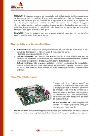 www.acasadoconcurseiro.com.br250
FREEWARE: É qualquer programa de computador cuja utilização não implica o pagamento
de licenças de uso ou royalties. É importante não confundir o free de freeware com o
free de free software, pois no primeiro uso o significado é de gratuito, e no segundo de
livre. Um programa licenciado como freeware não é necessariamente um software livre, pode
não ter código aberto e pode acompanhar licenças restritivas, limitando o uso comercial, a
redistribuição não autorizada, a modificação não autorizada ou outros tipos de restrições.
Exemplos: AVG, jogos e utilitários em geral.
FIRMWARE: Tipos de software que vêm gravados pelo fabricante em tipo de memória
ROM. Exemplos: BIOS, SETUP, entre outros.
Tipos de Softwares Quanto à Finalidade
•• Software básico: Responsável pelo gerenciamento dos recursos do computador e pela
conversão da linguagem do homem para a da máquina e vice-versa.
Exemplo: sistema operacional, drivers
•• Software aplicativo: São sistemas que visam a atender a uma determinada área de
atuação, são focados no usuário, servem para atender uma demanda específica. Exemplo:
editores de texto, planilhas de cálculo, gerenciadores de bancos de dados.
•• Software utilitário: São programas voltados a atender necessidades do computador/
sistema operacional, em geral estão ligados a manutenção. Exemplo: desfragmentador
de disco, formatador de disco, limpeza de disco, verificação de erros, compactadores,
antivírus.
Placa-Mãe (Motherboard)
A placa mãe é a “espinha dorsal” do
computador. É a base na qual são conectados
o microprocessador, a memória, periféricos
de entrada e saída, fonte de alimentação e
qualquer soquete que ligue o computador a
outras máquinas, som, vídeo ou rede sem a
necessidade de serem conectados por meio
de placas externas.
Recurso on-board → Já vem integrado aos
circuitos da própria placa-mãe como, por
exemplo, som, vídeo, ou rede.
Recurso off-board → Não vem integrado aos circuitos da placa-mãe, sendo necessário conectá-
lo pelo seu meio de encaixe próprio (slot). Exemplo: placa de som, vídeo, rede ou fax-modem.
 