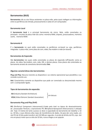 Correios – Informática – Prof. Márcio Hunecke
www.acasadoconcurseiro.com.br 251
Barramentos (BUS)
Barramentos são as vias físicas existentes na placa-mãe, pelas quais trafegam as informações
entre os periféricos de entrada, processamento e saída em um computador.
Barramento Local
O barramento local é o principal barramento do micro. Nele, estão conectados os
principais circuitos da placa mãe tais como: memória RAM, chipsets, processadores, memória
cache, memória ROM.
Barramento X
É o barramento no qual estão conectados os periféricos on-board ou seja, periféricos
integrados à placa mãe, como placa de som, vídeo, fax-modem e rede (on-board).
Barramentos de Expansão
São barramentos nos quais estão conectadas as placas de expansão (off-board), como as
placas de vídeo, fax-modem, som, rede, IDE, e demais placas. Estas placas são conectadas ao
barramento através de conectores denominados Slot.
Algumas características dos barramentos:
Plug and Play: Recurso inerente ao dispositivo e ao sistema operacional que possibilita a sua
conexão e pronto uso.
Hot: Característica inerente ao dispositivo que pode ser conectado ou desconectado mesmo
com o computador ligado.
Tipos de barramentos de expansão:
ISA (Industry Standart Architeture)
VESA (Video Eletronic Standart Association)
� em desuso
Barramento Plug and Play (PnP)
PCI (Periferical Component Interconnect): Criado pela Intel na época do desenvolvimento
do processador Pentium, o barramento PCI (Peripheral Component Interconnect) é utilizado
até hoje. O motivo de tanto sucesso se deve à capacidade do barramento de trabalhar a 32
ou 64 bits, o que oferecia altas taxas de transferência de dados. Só para dar uma noção, um
slot PCI de 32 bits pode transferir até 132 MB por segundo. A versão de 64 bits do PCI, cujo slot
era um pouco maior que os slots de 32 bits, nunca chegou a ser popular.
 