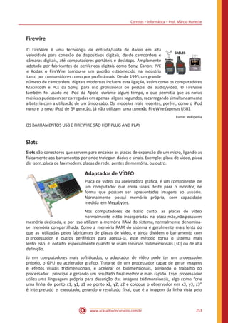 Correios – Informática – Prof. Márcio Hunecke
www.acasadoconcurseiro.com.br 253
Firewire
O FireWire é uma tecnologia de entrada/saída de dados em alta
velocidade para conexão de dispositivos digitais, desde camcorders e
câmaras digitais, até computadores portáteis e desktops. Amplamente
adotada por fabricantes de periféricos digitais como Sony, Canon, JVC
e Kodak, o FireWire tornou-se um padrão estabelecido na indústria
tanto por consumidores como por profissionais. Desde 1995, um grande
número de camcorders digitais modernas incluem esta ligação, assim como os computadores
Macintosh e PCs da Sony, para uso profissional ou pessoal de áudio/vídeo. O FireWire
também foi usado no iPod da Apple durante algum tempo, o que permitia que as novas
músicas pudessem ser carregadas em apenas alguns segundos, recarregando simultaneamente
a bateria com a utilização de um único cabo. Os modelos mais recentes, porém, como o iPod
nano e o novo iPod de 5ª geração, já não utilizam uma conexão FireWire (apenas USB).
Fonte: Wikipedia
OS BARRAMENTOS USB E FIREWIRE SÃO HOT PLUG AND PLAY
Slots
Slots são conectores que servem para encaixar as placas de expansão de um micro, ligando-as
fisicamente aos barramentos por onde trafegam dados e sinais. Exemplo: placa de vídeo, placa
de som, placa de fax-modem, placas de rede, pentes de memória, ou outro.
Adaptador de VÍDEO
Placa de vídeo, ou aceleradora gráfica, é um componente de
um computador que envia sinais deste para o monitor, de
forma que possam ser apresentadas imagens ao usuário.
Normalmente possui memória própria, com capacidade
medida em Megabytes.
Nos computadores de baixo custo, as placas de vídeo
normalmente estão incorporadas na placa-mãe,nãopossuem
memória dedicada, e por isso utilizam a memória RAM do sistema, normalmente denomina-
se memória compartilhada. Como a memória RAM do sistema é geralmente mais lenta do
que as utilizadas pelos fabricantes de placas de vídeo, e ainda dividem o barramento com
o processador e outros periféricos para acessá-la, este método torna o sistema mais
lento. Isso é notado especialmente quando se usam recursos tridimensionais (3D) ou de alta
definição.
Já em computadores mais sofisticados, o adaptador de vídeo pode ter um processador
próprio, o GPU ou acelerador gráfico. Trata-se de um processador capaz de gerar imagens
e efeitos visuais tridimensionais, e acelerar os bidimensionais, aliviando o trabalho do
processador principal e gerando um resultado final melhor e mais rápido. Esse processador
utiliza uma linguagem própria para descrição das imagens tridimensionais, algo como “crie
uma linha do ponto x1, y1, z1 ao ponto x2, y2, z2 e coloque o observador em x3, y3, z3”
é interpretado e executado, gerando o resultado final, que é a imagem da linha vista pelo
 