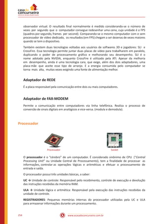 www.acasadoconcurseiro.com.br254
observador virtual. O resultado final normalmente é medido considerando-se o número de
vezes por segundo que o computador consegue redesenhar uma cena, cuja unidade é o FPS
(quadros por segundo, frames per second). Comparando-se o mesmo computador com e sem
processador de vídeo dedicado, os resultados (em FPS) chegam a ser dezenas de vezes maiores
quando se tem o dispositivo.
Também existem duas tecnologias voltadas aos usuários de softwares 3D e jogadores: SLI e
CrossFire. Essa tecnologia permite juntar duas placas de vídeo para trabalharem em paralelo,
duplicando o poder de processamento gráfico e melhorando seu desempenho. SLI é o
nome adotado pela NVIDIA, enquanto CrossFire é utilizado pela ATI. Apesar da melhoria
em desempenho, ainda é uma tecnologia cara, que exige, além dos dois adaptadores, uma
placa-mãe que aceite esse tipo de arranjo. E a energia consumida pelo computador se
torna mais alta, muitas vezes exigindo uma fonte de alimentação melhor.
Adaptador de REDE
É a placa responsável pela comunicação entre dois ou mais computadores.
Adaptador de FAX-MODEM
Permite a comunicação entre computadores via linha telefônica. Realiza o processo de
conversão de sinais digitais em analógicos e vice-versa. (modula e demodula).
Processador
Processador Socket
O processador é o “cérebro” de um computador. É considerado sinônimo de CPU (“Central
Processing Unit” ou Unidade Central de Processamento), tem a finalidade de processar as
informações, controlar as operações lógicas e aritméticas e efetuar o processamento de
entrada e saída.
O processador possui três unidades básicas, a saber:
UC → Unidade de controle: Responsável pelo recebimento, controle de execução e devolução
das instruções recebidas da memória RAM.
ULA → Unidade lógica e aritmética: Responsável pela execução das instruções recebidas da
unidade de controle.
REGISTRADORES: Pequenas memórias internas do processador utilizadas pela UC e ULA
para armazenar informações durante um processamento.
 