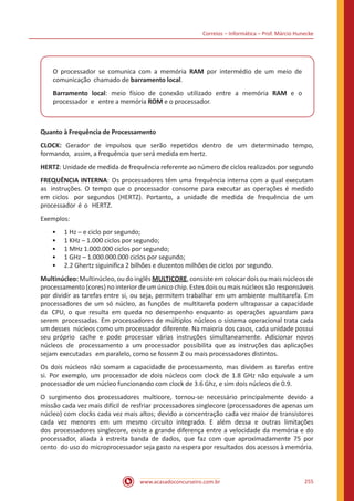 Correios – Informática – Prof. Márcio Hunecke
www.acasadoconcurseiro.com.br 255
O processador se comunica com a memória RAM por intermédio de um meio de
comunicação chamado de barramento local.
Barramento local: meio físico de conexão utilizado entre a memória RAM e o
processador e entre a memória ROM e o processador.
Quanto à Frequência de Processamento
CLOCK: Gerador de impulsos que serão repetidos dentro de um determinado tempo,
formando, assim, a frequência que será medida em hertz.
HERTZ: Unidade de medida de frequência referente ao número de ciclos realizados por segundo
FREQUÊNCIA INTERNA: Os processadores têm uma frequência interna com a qual executam
as instruções. O tempo que o processador consome para executar as operações é medido
em ciclos por segundos (HERTZ). Portanto, a unidade de medida de frequência de um
processador é o HERTZ.
Exemplos:
•• 1 Hz – e ciclo por segundo;
•• 1 KHz – 1.000 ciclos por segundo;
•• 1 MHz 1.000.000 ciclos por segundo;
•• 1 GHz – 1.000.000.000 ciclos por segundo;
•• 2.2 Ghertz siguinifica 2 bilhões e duzentos milhões de ciclos por segundo.
Multinúcleo:Multinúcleo,ou do inglês MULTICORE,consisteemcolocardois ou mais núcleos de
processamento (cores) no interior de um único chip. Estes dois ou mais núcleos são responsáveis
por dividir as tarefas entre si, ou seja, permitem trabalhar em um ambiente multitarefa. Em
processadores de um só núcleo, as funções de multitarefa podem ultrapassar a capacidade
da CPU, o que resulta em queda no desempenho enquanto as operações aguardam para
serem processadas. Em processadores de múltiplos núcleos o sistema operacional trata cada
um desses núcleos como um processador diferente. Na maioria dos casos, cada unidade possui
seu próprio cache e pode processar várias instruções simultaneamente. Adicionar novos
núcleos de processamento a um processador possibilita que as instruções das aplicações
sejam executadas em paralelo, como se fossem 2 ou mais processadores distintos.
Os dois núcleos não somam a capacidade de processamento, mas dividem as tarefas entre
si. Por exemplo, um processador de dois núcleos com clock de 1.8 GHz não equivale a um
processador de um núcleo funcionando com clock de 3.6 Ghz, e sim dois núcleos de 0.9.
O surgimento dos processadores multicore, tornou-se necessário principalmente devido a
missão cada vez mais difícil de resfriar processadores singlecore (processadores de apenas um
núcleo) com clocks cada vez mais altos; devido a concentração cada vez maior de transistores
cada vez menores em um mesmo circuito integrado. E além dessa e outras limitações
dos processadores singlecore, existe a grande diferença entre a velocidade da memória e do
processador, aliada à estreita banda de dados, que faz com que aproximadamente 75 por
cento do uso do microprocessador seja gasto na espera por resultados dos acessos à memória.
 