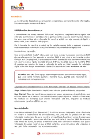 www.acasadoconcurseiro.com.br256
Memórias
As memórias são dispositivos que armazenam temporária ou permanentemente informações.
Entre as memórias, podem-se destacar:
RAM (Random Access Memory)
É uma memória de acesso aleatório. Só funciona enquanto o computador estiver ligado. Por
este fato, as informações contidas nela só permanecerão enquanto existir impulso elétrico.
Por esta característica ela é chamada de memória volátil, ou seja, quando desligado o
computador, o seu conteúdo será apagado.
Ela é chamada de memória principal ou de trabalho porque todo e qualquer programa,
exceto os contidos na memória ROM, para ser executado, deverá ser carregado nela.
Permite leitura e gravação.
Caso a memória RAM “acabe”, isto é, caso você tente carregar mais dados na memória RAM
do que ela comporta (por exemplo, a memória RAM já está cheia e você manda o micro
carregar mais um programa), o processador transfere o conteúdo atual da memória RAM para
um arquivo do disco rígido, chamado arquivo de troca, liberando espaço na memória RAM.
O conteúdo do arquivo de troca é colocado de volta na RAM quando for solicitado
algum dado que esteja armazenado. Esse recurso é conhecido como MEMÓRIA VIRTUAL.
MEMÓRIA VIRTUAL: É um espaço reservado pelo sistema operacional no disco rígido,
que serve como memória auxiliar à memória RAM, quando esta necessitar de
mais espaço de armazenamento.
A ação de salvar consiste em levar os dados da memória RAM para um disco de armazenamento.
Single channel: Tipos de memórias simples, mais comuns, que transferem 64 bits por vez.
Dual Channel: Tipos de memórias que devem ser usadas aos pares e, de preferência, seus
módulos devem ter as mesmas características (mesmo tipo, frequência, tamanho e fabricante).
Os módulos de memórias dual channel transferem 128 bits, enquanto os módulos
antecessores transferem 64 bits por vez.
Memória Cache
Este tipo de memória (tipo RAM estática) é utilizado em um computador com a finalidade
de acelerar o desempenho de processamento; pois, pelo fato do processador ter uma
velocidade muito maior do que a memória principal RAM, haverá um tempo de espera por
parte do processador, sempre que ele fizer uma solicitação à memória RAM. Para reduzir
este tempo de espera, foi criada a memória cache. Ela é um tipo de memória que possui
velocidade de acesso maior do que a RAM, portanto é uma memória de alta velocidade e
seu custo é alto comparado com as outras memórias.
 
