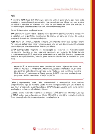 Correios – Informática – Prof. Márcio Hunecke
www.acasadoconcurseiro.com.br 257
ROM
A Memória ROM (Read Only Memory) é somente utilizada para leitura, pois nelas estão
gravadas as características do computador. Essa memória vem de fábrica com toda a rotina
necessária e não deve ser alterada; pois, além de seu acesso ser difícil, fica reservada a
sua manutenção somente aos técnicos com conhecimento adequado.
Dentro desta memória vêm basicamente:
BIOS (Basic Input Output System – Sistema Básico de Entrada e Saída): “Ensina” o processador
a trabalhar com os periféricos mais básicos do sistema, tais como os circuitos de apoio, a
unidade de disquete e o vídeo em modo texto.
POST (Power-On Self-Test, Autoteste ao Ligar): Um autoteste sempre que ligamos o micro.
Por exemplo, ao ligarmos o micro verificamos que é feito um teste de memória, vídeo, teclado
e posteriormente o carregamento do sistema operacional.
SETUP (Configuração): Programa de configuração de hardware do microcomputador,
normalmente chamama-se este programa apertando um conjunto de teclas durante
o processamento do POST (geralmente basta pressionar a tecla DEL durante a contagem de
memória. Esse procedimento, contudo, pode variar de acordo com o fabricante da placa
mãe).
OBSERVAÇÃO: É muito comum haver confusão nos nomes. Veja que se acabou de
chamar o POST ou o SETUP de “BIOS”. Atualmente, usa-se a nomenclatura “BIOS”, como
algo genérico, podendo ser interpretado como “ tudo que está contido na memória
ROM do micro ”, mas quando se fala de upgrade de BIOS, refere-se a atualização dos
programas contidos na memória ROM (SETUP, BIOS)
CMOS (Complementary Metal Oxide Semiconductor – semicondutor óxido metálico
completmentar): Tipo de memória volátil, mantida energeticamente por uma bateria, na
qual ficam armazenadas as configurações do SETUP feitas pelo usuário, assim como mantém
atualizados o relógio e o calendário do sistema.
Quando a bateria perde total ou parte de sua energia, a CMOS perde suas informações, ou seja,
o SETUP volta a sua configuração de fábrica (DEFAULT), o calendário e relógio do sistema
ficam desatualizados. Neste caso, deverá ser trocada a bateria.
 