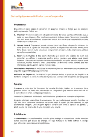 www.acasadoconcurseiro.com.br258
Outros Equipamentos Utilizados com o Computador
Impressoras
Dispositivo de saída capaz de converter em papel as imagens e textos que são captados
pelo computador. Podem ser:
1.	 Matricial → Funciona com um cabeçote composto de várias agulhas enfileiradas que, a
cada vez que atingem a fita, imprimem pontos de tinta no papel. Tem menor resolução,
são mais lentas e barulhentas, porém mais baratas e as únicas que imprimem formulários
contínuos ou carbonados.
2.	 Jato de tinta → Dispara um jato de tinta no papel para fazer a impressão. Costuma ter
uma qualidade e rapidez de impressão superior às impressoras matriciais. Outro ponto
forte delas é serem muito silenciosas e imprimirem em cores. Estas impressoras utilizam
cartuchos com as tintas.
3.	 Laser ou de Páginas → São assim chamadas por serem uma espécie de laser para
desenhar os gráficos e caracteres; porém, antes, montam uma página para depois
imprimir. Libera pequenos pontos de tinta em um cilindro, no qual é passado o papel que é
queimado, fixando melhor a tinta. Utiliza toner. Seu trabalho é mais perfeito, são mais
silenciosas, rápidas, porém o preço mais elevado.
Velocidade de impressão: A velocidade de impressão pode ser medida em CPS (caracteres por
segundo) ou por PPM (páginas por minuto)
Resolução de impressão: Característica que permite definir a qualidade de impressão e
também comparar os vários modelos de impressoras. Exemplo: 300 dpi (pontos por polegada).
Scanner
O scanner é outro tipo de dispositivo de entrada de dados. Podem ser scanneadas fotos,
gravuras, textos. Os dados são transmitidos ao computador por meio de refletância de luz
e convertidos de sinais analógicos para digitais.
Observação: Já existem no mercado, multifuncionais, que xerocam, scanneam e imprimem.
Uma das principais caraterística de uma scanner é a sua resolução que também é medida em
dpi. Um outro termo que também é necessário saber é o pixel (picture element), ou seja,
elemento de imagem. Uma imagem digital é dividida em linhas e colunas de pontos. O
pixel consite na interseção de uma linha com uma coluna.
Establizador
O estabilizador é o equipamento utilizado para proteger o computador contra eventuais
danos causados por piques de energia, ou seja, flutuações na rede elétrica. A energia
que alimenta o sistema deve ser estabilizada.
 