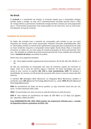 Correios – Informática – Prof. Márcio Hunecke
www.acasadoconcurseiro.com.br 259
No-Break
O no-break é o transferidor de energia. O no-break impede que o computador desligue
quando acaba a energia, ou seja, ele é automaticamente acionado quando ocorre a falta
de energia elétrica e permanece transferindo energia durante o tempo que está programado
para o fornecimento (autonomia). Este tempo poderá ser de meia hora, uma ou mais horas.
Isto depende do tipo de no-break.
Unidades de Armazenamento
Os dados são enviados para a memória do computador, pelo teclado ou por um outro
dispositivo de entrada, para serem processados mediante instruções preestabelecidas. Mas
as informações contidas na memória são rapidamente repassadas para os dispositivos de saída
ou ficam residentes enquanto o computador estiver ligado. Diante desses fatos, é necessário
armazenar os dados em um meio capaz de mantê-los gravados de forma permanente. Para
isso, são utilizadas as unidades de armazenamento permanente. Estas unidades são conhecidas
como memórias de massa, secundária ou auxiliar.
Dentre elas, há os seguintes exemplos:
•• HD ‒ Disco rígido (unidade magnética) de vários tamanhos: 40, 50, 80, 160, 250, 500 GB, 1, 2
TB.
Os HDs são conectados ao computador por meio de interfaces capazes de transmitir os
dados entre um e outro de maneira segura e eficiente. Há várias tecnologias para isso,
sendo as mais comuns os padrões IDE, SCSI e, mais recentemente, SATA. Há também a
possibilidade de conectar um HD através de uma porta USB, como é o caso da maioria dos HDs
externos.
A interface IDE (Intelligent Drive Electronics ou Integrated Drive Electronics) também é
conhecida como ATA (Advanced Technology Attachment) ou, ainda, PATA (Parallel Advanced
Technology Attachment).
PATA faz transferência de dados de forma paralela, ou seja, transmite vários bits por vez,
como se estes estivessem lado a lado.
SATA I: A transmissão é em série, tal como se cada bit estivesse um atrás do outro.
SATA II: Taxa máxima de transferência de dados de 300 MB/s ou 2,4 Gbps (2,4 gigabits
por segundo), o dobro do SATA I.
Esses BARRAMENTOS (IDE, SATA, PATA) também são amplamente utilizados para a conexão
de dispositivos leitores e gravadores de DVDs, CDs.
 