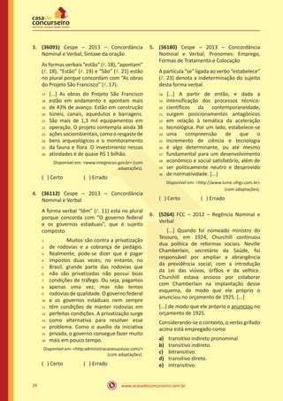 www.acasadoconcurseiro.com.br26
3.	 (36091) Cespe – 2013 – Concordância
Nominal e Verbal, Sintaxe da oração
As formas verbais “estão” (l. 18), “apontam”
(l. 18), “Estão” (l. 19) e “São” (l. 21) estão
no plural porque concordam com “As obras
do Projeto São Francisco” (l. 17).
[...] As obras do Projeto São Francisco
estão em andamento e apontam mais
de 43% de avanço. Estão em construção
túneis, canais, aquedutos e barragens.
São mais de 1,3 mil equipamentos em
operação. O projeto contempla ainda 38
ações sociombientais, como o resgastede
bens arqueológicos e o monitoramento
da fauna e flora. O investimento nessas
atividades é de quase R$ 1 bilhão.
Disponível em: <www.integracao.gov.br> (com
adaptações).
( ) Certo		 ( ) Errado
4.	 (36112) Cespe – 2013 – Concordância
Nominal e Verbal
A forma verbal “têm” (l. 11) está no plural
porque concorda com “O governo federal
e os governos estaduais”, que é sujeito
composto.
		 Muitos são contra a privatização
de rodovias e a cobrança de pedágio.
Realmente, pode-se dizer que é pagar
impostos duas vezes; no entanto, no
Brasil, grande parte das rodovias que
não são privatizadas não possui boas
condições de tráfego. Ou seja, pagamos
apenas uma vez, mas não temos
rodovias de qualidade. O governo federal
e os governos estaduais nem sempre
têm condições de manter rodovias em
perfeitas condições. A privatização surge
como alternativa para resolver esse
problema. Como o auxílio da iniciativa
privada, o governo consegue fazer muito
mais em pouco tempo.
Disponível em: <http:administracaoesucesso.com/>
(com adaptações).
( ) Certo		 ( ) Errado
5.	 (36180) Cespe – 2013 – Concordância
Nominal e Verbal, Pronomes: Emprego,
Formas de Tratamento e Colocação
A partícula “se” ligada ao verbo “estabelece”
(l. 23) denota a indeterminação do sujeito
desta forma verbal.
	[...] A partir de então, e dada a
intensificação dos processos técnico-
científicos da contemporaneidade,
surgem posicionamentos antagônicos
em relação à temática da aceleração
tecnológica. Por um lado, estabelece-se
uma compreensão de que o
incremento de ciência e tecnologia
é algo determinante, ou até mesmo
fundamental para um desenvolvimento
econômico e social satisfatório, além de
ser politicamente neutro e desprovido
de normatividade. [...]
Disponível em: <http://www.lume.ufrgs.com.br>
(com adaptações).
( ) Certo		 ( ) Errado
6.	 (5264) FCC – 2012 – Regência Nominal e
Verbal
	 [...] Quando foi nomeado ministro do
Tesouro, em 1924, Churchill continuou
dua política de reformas sociais. Neville
Chamberlain, secretário da Saúde, foi
responsável por ampliar a abrangência
da previdência social, com a introdução
da Lei das viúvas, órfãos e da velhice.
Churchill estava ansioso por colaborar
com Chamberlain na implantação desse
esquema, de modo que ele próprio o
anunciou no orçamento de 1925. [...]
[...] de modo que ele próprio o anunciou no
orçamento de 1925.
Considerando-se o contexto, o verbo grifado
acima está empregado como
a)	 transitivo indireto pronominal.
b)	 transitivo indireto.
c)	 bitransitivo.
d)	 transitivo direto.
e)	 intransitivo.
17.	
18.	
19.	
20.	
21.	
22.	
23.	
24.	
25.	
26.
1.	
2.	
3.	
4.	
5.	
6.	
7.	
8.	
9.	
10.	
11.	
12.	
13.	
14.	
15.	
16.
18.	
19.	
20.	
21.	
22.	
23.	
24.	
25.	
26.	
27.	
28.	
29.	
30.
 