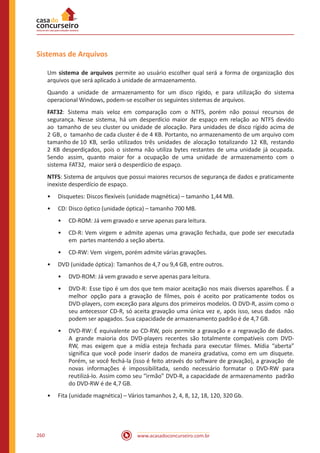www.acasadoconcurseiro.com.br260
Sistemas de Arquivos
Um sistema de arquivos permite ao usuário escolher qual será a forma de organização dos
arquivos que será aplicado à unidade de armazenamento.
Quando a unidade de armazenamento for um disco rígido, e para utilização do sistema
operacional Windows, podem-se escolher os seguintes sistemas de arquivos.
FAT32: Sistema mais veloz em comparação com o NTFS, porém não possui recursos de
segurança. Nesse sistema, há um desperdício maior de espaço em relação ao NTFS devido
ao tamanho de seu cluster ou unidade de alocação. Para unidades de disco rígido acima de
2 GB, o tamanho de cada cluster é de 4 KB. Portanto, no armazenamento de um arquivo com
tamanho de 10 KB, serão utilizados três unidades de alocação totalizando 12 KB, restando
2 KB desperdiçados, pois o sistema não utiliza bytes restantes de uma unidade já ocupada.
Sendo assim, quanto maior for a ocupação de uma unidade de armazenamento com o
sistema FAT32, maior será o desperdício de espaço.
NTFS: Sistema de arquivos que possui maiores recursos de segurança de dados e praticamente
inexiste desperdício de espaço.
•• Disquetes: Discos flexíveis (unidade magnética) – tamanho 1,44 MB.
•• CD: Disco óptico (unidade óptica) – tamanho 700 MB.
•• CD-ROM: Já vem gravado e serve apenas para leitura.
•• CD-R: Vem virgem e admite apenas uma gravação fechada, que pode ser executada
em partes mantendo a seção aberta.
•• CD-RW: Vem virgem, porém admite várias gravações.
•• DVD (unidade óptica): Tamanhos de 4,7 ou 9,4 GB, entre outros.
•• DVD-ROM: Já vem gravado e serve apenas para leitura.
•• DVD-R: Esse tipo é um dos que tem maior aceitação nos mais diversos aparelhos. É a
melhor opção para a gravação de filmes, pois é aceito por praticamente todos os
DVD-players, com exceção para alguns dos primeiros modelos. O DVD-R, assim como o
seu antecessor CD-R, só aceita gravação uma única vez e, após isso, seus dados não
podem ser apagados. Sua capacidade de armazenamento padrão é de 4,7 GB.
•• DVD-RW: É equivalente ao CD-RW, pois permite a gravação e a regravação de dados.
A grande maioria dos DVD-players recentes são totalmente compatíveis com DVD-
RW, mas exigem que a mídia esteja fechada para executar filmes. Mídia “aberta”
significa que você pode inserir dados de maneira gradativa, como em um disquete.
Porém, se você fechá-la (isso é feito através do software de gravação), a gravação de
novas informações é impossibilitada, sendo necessário formatar o DVD-RW para
reutilizá-lo. Assim como seu “irmão” DVD-R, a capacidade de armazenamento padrão
do DVD-RW é de 4,7 GB.
•• Fita (unidade magnética) – Vários tamanhos 2, 4, 8, 12, 18, 120, 320 Gb.
 