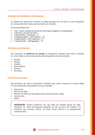 Correios – Informática – Prof. Márcio Hunecke
www.acasadoconcurseiro.com.br 261
Unidades de Medida de Informações
A unidade que representa o volume de dados gravados em um disco ou outro dispositivo
de armazenamento é o byte, que representa um caractere.
As outras grandezas são:
•• 1 bit = menor unidade de medida de informação (1(ligado) ou 0 (desligado));
•• 1 Byte (B) = conjunto de 8 bits;
•• 1 Kilobyte(KB) = 1024 bytes – 210
;
•• 1 Megabytes(MB) = 1024 kilobytes – 220
;
•• 1 Gigabyte(GB) = 1024 megabytes – 230
;
•• 1 Terabyte (TB) = 1024 gigabytes – 240
.
Periféricos de Entrada
São chamados de periféricos de entrada os dispositivos utilizados para ativar comandos
ou inserir dados a serem processados pelo computador, como, por exemplo:
•• Teclado;
•• Mouse;
•• Joiystick;
•• Caneta óptica;
•• Scanner;
•• Microfone.
Periféricos de Saída
São periféricos de saída os dispositivos utilizados para exibir, armazenar ou enviar dados
já processados pelo computador, como, por exemplo:
•• Impressora;
•• Monitor de vídeo;
•• Monitor de Vídeo com tecnologia touch screen (entrada e saída);
•• Caixa de som;
•• Plotter.
OBSERVAÇÃO: Existem periféricos que são tanto de entrada quanto de saída.
Exemplos: Os drives de disquetes, gravadora de CD, zip drive, HD, modem e os
monitores que possuem recurso de toque (touch screen) e os equipamentos
multifuncionais.
 
