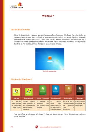 www.acasadoconcurseiro.com.br262
Windows 7
Tela de Boas Vindas
A tela de boas-vindas é aquela que você usa para fazer logon no Windows. Ela exibe todas as
contas do computador. Você pode clicar no seu nome de usuário em vez de digitá-lo, e depois
pode trocar facilmente para outra conta com a Troca Rápida de Usuário. No Windows XP, a
tela de boas-vindas pode ser ativada ou desativada. Nesta versão do Windows, não é possível
desativá-la. Por padrão, a Troca Rápida de Usuário está ativada.
A tela de boas-vindas
Edições do Windows 7
Starter Home Basic Home Premium Professional Enterprise Ultimate
A versão
mais simples
do Windows
7. Sem AERO.
Tarefas diárias
mais rápidas e o
seu fundo de tela
personalizado.
Sem AERO.
O melhor do
Windows 7 em
seu computador
pessoal
A versão
ideal para
quem utiliza o
computador
para o trabalho
S o m e n t e
comercializado
via contrato
com a
Microsoft.
Aversãomais
completa do
Windows 7.
Para identificar a edição do Windows 7, clicar no Menu Iniciar, Painel de Controle e abrir o
ícone “Sistema”.
 
