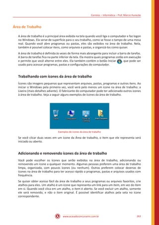 Correios – Informática – Prof. Márcio Hunecke
www.acasadoconcurseiro.com.br 263
Área de Trabalho
A área de trabalho é a principal área exibida na tela quando você liga o computador e faz logon
no Windows. Ela serve de superfície para o seu trabalho, como se fosse o tampo de uma mesa
real. Quando você abre programas ou pastas, eles são exibidos na área de trabalho. Nela,
também é possível colocar itens, como arquivos e pastas, e organizá-los como quiser.
A área de trabalho é definida às vezes de forma mais abrangente para incluir a barra de tarefas.
A barra de tarefas fica na parte inferior da tela. Ela mostra quais programas estão em execução
e permite que você alterne entre eles. Ela também contém o botão Iniciar , que pode ser
usado para acessar programas, pastas e configurações do computador.
Trabalhando com ícones da área de trabalho
Ícones são imagens pequenas que representam arquivos, pastas, programas e outros itens. Ao
iniciar o Windows pela primeira vez, você verá pelo menos um ícone na área de trabalho: a
Lixeira (mais detalhes adiante). O fabricante do computador pode ter adicionado outros ícones
à área de trabalho. Veja a seguir alguns exemplos de ícones da área de trabalho.
Exemplos de ícones da área de trabalho
Se você clicar duas vezes em um ícone da Área de trabalho, o item que ele representa será
iniciado ou aberto.
Adicionando e removendo ícones da área de trabalho
Você pode escolher os ícones que serão exibidos na área de trabalho, adicionando ou
removendo um ícone a qualquer momento. Algumas pessoas preferem uma área de trabalho
limpa, organizada, com poucos ícones (ou nenhum). Outras preferem colocar dezenas de
ícones na área de trabalho para ter acesso rápido a programas, pastas e arquivos usados com
frequência.
Se quiser obter acesso fácil da área de trabalho a seus programas ou arquivos favoritos, crie
atalhos para eles. Um atalho é um ícone que representa um link para um item, em vez do item
em si. Quando você clica em um atalho, o item é aberto. Se você excluir um atalho, somente
ele será removido, e não o item original. É possível identificar atalhos pela seta no ícone
correspondente.
 