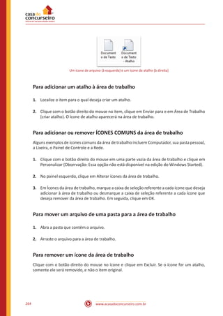 www.acasadoconcurseiro.com.br264
Um ícone de arquivo (à esquerda) e um ícone de atalho (à direita)
Para adicionar um atalho à área de trabalho
1.	 Localize o item para o qual deseja criar um atalho.
2.	 Clique com o botão direito do mouse no item, clique em Enviar para e em Área de Trabalho
(criar atalho). O ícone de atalho aparecerá na área de trabalho.
Para adicionar ou remover ÍCONES COMUNS da área de trabalho
Alguns exemplos de ícones comuns da área de trabalho incluem Computador, sua pasta pessoal,
a Lixeira, o Painel de Controle e a Rede.
1.	 Clique com o botão direito do mouse em uma parte vazia da área de trabalho e clique em
Personalizar (Observação: Essa opção não está disponível na edição do Windows Started).
2.	 No painel esquerdo, clique em Alterar ícones da área de trabalho.
3.	 Em Ícones da área de trabalho, marque a caixa de seleção referente a cada ícone que deseja
adicionar à área de trabalho ou desmarque a caixa de seleção referente a cada ícone que
deseja remover da área de trabalho. Em seguida, clique em OK.
Para mover um arquivo de uma pasta para a área de trabalho
1.	 Abra a pasta que contém o arquivo.
2.	 Arraste o arquivo para a área de trabalho.
Para remover um ícone da área de trabalho
Clique com o botão direito do mouse no ícone e clique em Excluir. Se o ícone for um atalho,
somente ele será removido, e não o item original.
 