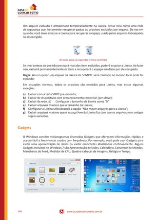 www.acasadoconcurseiro.com.br266
Um arquivo excluído é armazenado temporariamente na Lixeira. Pense nela como uma rede
de segurança que lhe permite recuperar pastas ou arquivos excluídos por engano. De vez em
quando, você deve esvaziar a Lixeira para recuperar o espaço usado pelos arquivos indesejados
no disco rígido.
A Lixeira vazia (à esquerda) e cheia (à direita)
Se tiver certeza de que não precisará mais dos itens excluídos, poderá esvaziar a Lixeira. Ao fazer
isso, excluirá permanentemente os itens e recuperará o espaço em disco por eles ocupado.
Regra: Ao recuperar um arquivo da Lixeira ele SEMPRE será colocado no mesmo local onde foi
excluído.
Em situações normais, todos os arquivos são enviados para Lixeira, mas existe algumas
exceções:
a)	 Excluir com a tecla SHIFT pressionada;
b)	 Excluir de dispositivos com armazenamento removível (pen drive);
c)	 Excluir da rede.;d)	 Configurar o tamanho de Lixeira como “0”.
e)	 Excluir arquivos maiores que o tamanho da Lixeira;
f)	 Configurar a Lixeira selecionando a opção “Não mover arquivos para a Lixeira”;
g)	 Excluir arquivos maiores que o espaço livre da Lixeira faz com que os arquivos mais antigos
sejam excluídos.
Gadgets
O Windows contém miniprogramas chamados Gadgets que oferecem informações rápidas e
acesso fácil a ferramentas usadas com frequência. Por exemplo, você pode usar Gadgets para
exibir uma apresentação de slides ou exibir manchetes atualizadas continuamente. Alguns
Gadgets incluídos no Windows 7 são Apresentação de Slides, Calendário, Conversor de Moedas,
Manchetes do Feed, Medidor de CPU, Quebra-cabeças de Imagens, Relógio e Tempo.
 