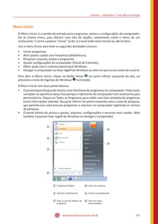 Correios – Informática – Prof. Márcio Hunecke
www.acasadoconcurseiro.com.br 267
Menu Iniciar
O Menu Iniciar é o portão de entrada para programas, pastas e configurações do computador.
Ele se chama menu, pois oferece uma lista de opções, exatamente como o menu de um
restaurante. E como a palavra “iniciar” já diz, é o local onde você iniciará ou abrirá itens.
Use o menu Iniciar para fazer as seguintes atividades comuns:
•• Iniciar programas;
•• Abrir pastas usadas com frequência (bibliotecas);
•• Pesquisar arquivos, pastas e programas;
•• Ajustar configurações do computador (Painel de Controle);
•• Obter ajuda com o sistema operacional Windows;
•• Desligar o computador ou fazer logoff do Windows ou alternar para outra conta de usuário.
Para abrir o Menu Iniciar, clique no botão Iniciar no canto inferior esquerdo da tela, ou
pressione a tecla de logotipo do Windows no teclado.
O Menu Iniciar tem duas partes básicas:
•• O painel esquerdo grande mostra uma lista breve de programas no computador. Pode haver
variações na aparência dessa lista porque o fabricante do computador tem autonomia para
personalizá-la. Clique em Todos os Programas para exibir uma lista completa de programas
(mais informações adiante). Na parte inferior do painel esquerdo está a caixa de pesquisa,
que permite que você procure programas e arquivos no computador digitando os termos
de pesquisa.
•• O painel direito dá acesso a pastas, arquivos, configurações e recursos mais usados. Nele
também é possível fazer logoff do Windows ou desligar o computador.
 