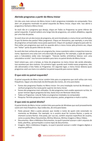 www.acasadoconcurseiro.com.br268
Abrindo programas a partir do Menu Iniciar
Um dos usos mais comuns do Menu Iniciar é abrir programas instalados no computador. Para
abrir um programa mostrado no painel esquerdo do Menu Iniciar, clique nele. Isso abrirá o
programa e fechará o Menu Iniciar.
Se você não vir o programa que deseja, clique em Todos os Programas na parte inferior do
painel esquerdo. O painel exibirá uma longa lista de programas, em ordem alfabética, seguida
por uma lista de pastas.
Se você clicar em um dos ícones de programa, ele será inicializado e o menu Iniciar será fechado.
O que há dentro das pastas? Mais programas. Clique em Acessórios, por exemplo, e uma lista
de programas armazenados nessa pasta aparecerá. Clique em qualquer programa para abri-lo.
Para voltar aos programas que você viu quando abriu o menu Iniciar pela primeira vez, clique
em “Voltar” perto da parte inferior do menu.
Se você não tiver certeza do que um programa faz, mova o ponteiro sobre o respectivo ícone ou
nome. Aparecerá uma caixa com uma descrição do programa. Por exemplo, a ação de apontar
para a Calculadora exibe esta mensagem: “Executa tarefas aritméticas básicas com uma
calculadora na tela”. Isso funciona também para itens no painel direito do Menu Iniciar.
Você notará que, com o tempo, as listas de programas no menu Iniciar vão sendo alteradas.
Isso acontece por dois motivos. Em primeiro lugar, quando você instala novos programas, eles
são adicionados à lista Todos os Programas. Em segundo lugar, o menu Iniciar detecta quais
programas você usa mais e os substitui no painel esquerdo para acesso rápido.
O que está no painel esquerdo?
O painel esquerdo do Menu Iniciar contém links para os programas que você utiliza com mais
frequência. Segue uma descrição da distribuição dos ícones, de cima para baixo:
•• Ícones dos programas fixados no Menu Iniciar: Em uma instalação normal do Windows 7,
nenhum programa fica nesta parte superior do menu Iniciar.
•• Ícones dos programas mais utilizados: Os dez programas mais usados aparecem na lista. Se
quiser remove algum programa da lista, basta clicar em Remover desta lista.
•• Todos os Programas: Lista de Todos os programas instalados no computador.
•• Pesquisa: Permite pesquisar itens como arquivos, pastas, programas e-mails e outros.
O que está no painel direito?
O painel direito do Menu Iniciar contém links para partes do Windows que você provavelmente
usará com mais frequência. Aqui estão elas, de cima para baixo:
•• Pasta pessoal. Abre a pasta pessoal, que recebe o nome de quem está conectado no
momento ao Windows. Por exemplo, se o usuário atual for Luciana Ramos, a pasta se
chamará Luciana Ramos. Esta pasta, por sua vez, contém arquivos específicos do usuário,
como as pastas Meus Documentos, Minhas Músicas, Minhas Imagens e Meus Vídeos.
•• Documentos. Abre a biblioteca Documentos, na qual é possível acessar e abrir arquivos de
texto, planilhas, apresentações e outros tipos de documentos.
•• Imagens. Abre a biblioteca Imagens, na qual é possível acessar e exibir imagens digitais e
arquivos gráficos.
 