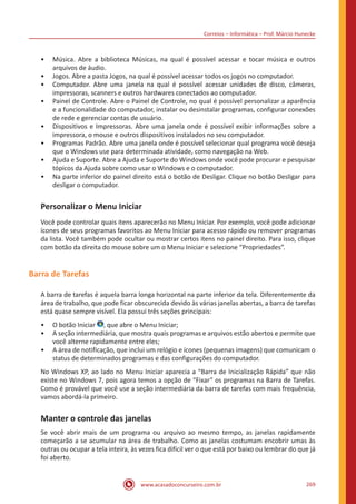 Correios – Informática – Prof. Márcio Hunecke
www.acasadoconcurseiro.com.br 269
•• Música. Abre a biblioteca Músicas, na qual é possível acessar e tocar música e outros
arquivos de áudio.
•• Jogos. Abre a pasta Jogos, na qual é possível acessar todos os jogos no computador.
•• Computador. Abre uma janela na qual é possível acessar unidades de disco, câmeras,
impressoras, scanners e outros hardwares conectados ao computador.
•• Painel de Controle. Abre o Painel de Controle, no qual é possível personalizar a aparência
e a funcionalidade do computador, instalar ou desinstalar programas, configurar conexões
de rede e gerenciar contas de usuário.
•• Dispositivos e Impressoras. Abre uma janela onde é possível exibir informações sobre a
impressora, o mouse e outros dispositivos instalados no seu computador.
•• Programas Padrão. Abre uma janela onde é possível selecionar qual programa você deseja
que o Windows use para determinada atividade, como navegação na Web.
•• Ajuda e Suporte. Abre a Ajuda e Suporte do Windows onde você pode procurar e pesquisar
tópicos da Ajuda sobre como usar o Windows e o computador.
•• Na parte inferior do painel direito está o botão de Desligar. Clique no botão Desligar para
desligar o computador.
Personalizar o Menu Iniciar
Você pode controlar quais itens aparecerão no Menu Iniciar. Por exemplo, você pode adicionar
ícones de seus programas favoritos ao Menu Iniciar para acesso rápido ou remover programas
da lista. Você também pode ocultar ou mostrar certos itens no painel direito. Para isso, clique
com botão da direita do mouse sobre um o Menu Iniciar e selecione “Propriedades”.
Barra de Tarefas
A barra de tarefas é aquela barra longa horizontal na parte inferior da tela. Diferentemente da
área de trabalho, que pode ficar obscurecida devido às várias janelas abertas, a barra de tarefas
está quase sempre visível. Ela possui três seções principais:
•• O botão Iniciar , que abre o Menu Iniciar;
•• A seção intermediária, que mostra quais programas e arquivos estão abertos e permite que
você alterne rapidamente entre eles;
•• A área de notificação, que inclui um relógio e ícones (pequenas imagens) que comunicam o
status de determinados programas e das configurações do computador.
No Windows XP, ao lado no Menu Iniciar aparecia a “Barra de Inicialização Rápida” que não
existe no Windows 7, pois agora temos a opção de “Fixar” os programas na Barra de Tarefas.
Como é provável que você use a seção intermediária da barra de tarefas com mais frequência,
vamos abordá-la primeiro.
Manter o controle das janelas
Se você abrir mais de um programa ou arquivo ao mesmo tempo, as janelas rapidamente
começarão a se acumular na área de trabalho. Como as janelas costumam encobrir umas às
outras ou ocupar a tela inteira, às vezes fica difícil ver o que está por baixo ou lembrar do que já
foi aberto.
 