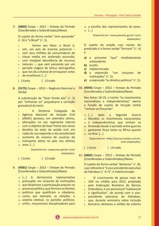 www.acasadoconcurseiro.com.br 27
Correios – Português – Prof. Carlos Zambeli
7.	 (4603) Cespe – 2012 – Sintaxe do Período
(Coordenadas e Subordinadas)/Nexos
O sujeito da forma verbal “vem passando”
(l. 6) é “o Brasil” (l. 1).
		 Vamos aos fatos: o Brasil é,
sim, um país de enorme potencial –
com seus milhões de consumidores de
classe média em acelerada ascensão,
com invejável abundância de recursos
naturais –, que vem passando por um
período mágico de bônus demográfico
que nos dá a chance de enriquecer antes
de envelhecer. [...]
( ) Certo		 ( ) Errado
8.	 (5175) Cespe – 2012 – Regência Nominal e
Verbal
A substituição de “fazer frente aos” (l. 5)
por "enfrentar os" prejudicaria a correção
gramatical do texto.
		 A Diretoria Colegiada da
Agência Nacional de Aviação Civil
(ANAC) aprovou, em setembro último,
alterações no seu regimento interno
com o objetivo de fazer frente aos novos
desafios do setor de aviaão civil, em
razão de sua expansão e do considerável
aumento do número de usuários do
transporte aéreo no país nos últimos
anos. [...]
Disponível em: <www.anac.gov.br> (com
adaptações).
( ) Certo		 ( ) Errado
9.	 (4581) Cespe – 2013 – Sintaxe do Período
(Coordenadas e Subordinadas)/Nexos
[...] A democracia representativa
pressupõe um conjunto de instituições
que disiplinam a participação popular no
processo político, que formam os direitos
políticos que qualificam a cidadania,
como, por exemplo, as eleições, o
sistema eleitoal, os partidos políticos;
enfim, mecanismos disciplinadores para
a escolha dos representantes do povo.
[...]
Disponível em: <www.planalto.gov.br> (com
adaptações).
O sujeito da oração cujo núcleo do
predicado é a forma verbal “formam” (l. 4)
é
a)	 o pronome “que” imediatamente
antecedente.
b)	 oculto.
c)	 indeterminado.
d)	 a expressão “um conjunto de
instituições” (l. 2).
e)	 a expressão “os direitos políticos” (l. 5).
10.	(4595) Cespe – 2012 – Sintaxe do Período
(Coordenadas e Subordinadas)/Nexos
Nas linhas 18-19, o trecho “os movimentos
nacionalistas e independentistas” exerce
a função de sujeito da locução verbal
“vinham-se firmando”.
[...]	 Após a Segunda Guerra
Mundial, os movimentos nacionalistas
e independentistas que vinham se
firmando desde o período entre-guerras
ganharam força tanto na África quanto
na Ásia. [...]
Disponível em: <http://acervo.estadao.com.br>
(com adaptações).
( ) Certo		 ( ) Errado
11.	(4602) Cespe – 2012 – Sintaxe do Período
(Coordenadas e Subordinadas)/Nexos
O sujeito da forma verbal “destacou” (l. 8),
cujoreferenteé“ovice-presidenteexecutivo
da Febraban (l. 6-7)”, é indeterminado.
O crescimento de pouco mais de
16% no crédito para 2012, projetado
pela Federação Brasileira de Bancos
(Febraban), é um percentual “substancial
e significativo”, de acordo com o vice-
presidente executivo da Febraban,
que, durante seminário sobre inclusão
bancária, destacou a solidez do sistema
1.	
2.	
3.	
4.	
5.	
6.	
7.	
8.	
9.
17.	
18.	
19.	
20.	
21.	
22.
1.	
2.	
3.	
4.	
5.	
6.	
7.	
8.	
9.	
10.
10.	
11.	
12.	
13.	
14.	
15.	
16.	
17.
18.	
19.
1.	
2.	
3.	
4.	
5.	
6.	
7.	
8.
 