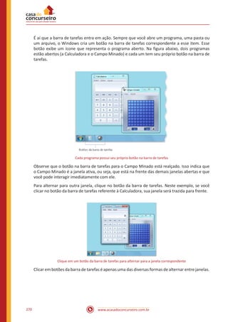 www.acasadoconcurseiro.com.br270
É aí que a barra de tarefas entra em ação. Sempre que você abre um programa, uma pasta ou
um arquivo, o Windows cria um botão na barra de tarefas correspondente a esse item. Esse
botão exibe um ícone que representa o programa aberto. Na figura abaixo, dois programas
estão abertos (a Calculadora e o Campo Minado) e cada um tem seu próprio botão na barra de
tarefas.
Cada programa possui seu próprio botão na barra de tarefas
Observe que o botão na barra de tarefas para o Campo Minado está realçado. Isso indica que
o Campo Minado é a janela ativa, ou seja, que está na frente das demais janelas abertas e que
você pode interagir imediatamente com ele.
Para alternar para outra janela, clique no botão da barra de tarefas. Neste exemplo, se você
clicar no botão da barra de tarefas referente à Calculadora, sua janela será trazida para frente.
Clique em um botão da barra de tarefas para alternar para a janela correspondente
Clicar em botões da barra de tarefas é apenas uma das diversas formas de alternar entre janelas.
 