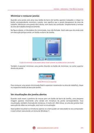 Correios – Informática – Prof. Márcio Hunecke
www.acasadoconcurseiro.com.br 271
Minimizar e restaurar janelas
Quando uma janela está ativa (seu botão da barra de tarefas aparece realçado), o clique no
botão correspondente minimiza a janela. Isso significa que a janela desaparece da área de
trabalho. Minimizar uma janela não a fecha, nem exclui seu conteúdo. Simplesmente a remove
da área de trabalho temporariamente.
Na figura abaixo, a Calculadora foi minimizada, mas não fechada. Você sabe que ela ainda está
em execução porque existe um botão na barra de tarefas.
A ação de minimizar a Calculadora deixa visível somente seu botão da barra de tarefas
Também é possível minimizar uma janela clicando no botão de minimizar, no canto superior
direito da janela.
Botão Minimizar (à esquerda)
Para restaurar uma janela minimizada (fazê-la aparecer novamente na área de trabalho), clique
no respectivo botão da barra de tarefas.
Ver visualizações das janelas abertas
Quando você move o ponteiro do mouse para um botão da barra de tarefas, uma pequena
imagem aparece mostrando uma versão em miniatura da janela correspondente. Essa
visualização, também chamada de miniatura, é muito útil. Além disso, se uma das janelas tiver
execução de vídeo ou animação, você verá na visualização.
Você poderá visualizar as miniaturas apenas se o Aero puder ser executado no seu computador
e você estiver executando um tema do Windows 7.
 
