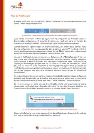 www.acasadoconcurseiro.com.br272
Área de Notificação
A área de notificação, na extrema direita da barra de tarefas, inclui um relógio e um grupo de
ícones. Ela tem a seguinte aparência:
À esquerda os ícones comuns em um computador de mesa e à direita de um notebook.
Esses ícones comunicam o status de algum item no computador ou fornecem acesso a
determinadas configurações. O conjunto de ícones que você verá varia em função dos
programas ou serviços instalados e de como o fabricante configurou seu computador.
Quando você mover o ponteiro para um determinado ícone, verá o nome desse ícone e o status
de uma configuração. Por exemplo, apontar para o ícone de volume mostrará o nível de
volume atual do computador. Apontar para o ícone de rede informará se você está conectado
a uma rede, qual a velocidade da conexão e a intensidade do sinal.
Na Área de Notificação temos um recurso novo do Windows 7, a “Central de Ações”. Ela é um
local central para exibir alertas e tomar providências que podem ajudar a executar o Windows
uniformemente. A Central de Ações lista mensagens importantes sobre configurações de
segurança e manutenção que precisam da sua atenção. Os itens em vermelho na Central
de Ações são rotulados como Importante e indicam problemas significativos que devem ser
resolvidos logo, como um programa antivírus que precisa ser atualizado. Os itens em amarelo
são tarefas sugeridas que você deve considerar executar, como tarefas de manutenção
recomendadas.
Emgeral,o clique simples emum ícone na áreadenotificação abreo programaou aconfiguração
associada a ele. Por exemplo, a ação de clicar uma vez no ícone de volume abre os controles de
volume. O clique simples no ícone de rede abre a Central de Rede e Compartilhamento.
De vez em quando, um ícone na área de notificação exibirá uma pequena janela pop-up
(denominada notificação) para informá-lo sobre algo. Por exemplo, depois de adicionar um
novo dispositivo de hardware ao seu computador, é provável que você veja o seguinte:
A área de notificação exibe uma mensagem depois que o novo hardware é instalado
Clique no botão Fechar no canto superior direito da notificação para descartá-la. Se você não
fizer nada, a notificação desaparecerá após alguns segundos.
 