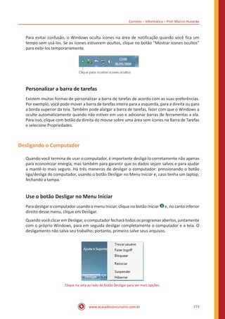 Correios – Informática – Prof. Márcio Hunecke
www.acasadoconcurseiro.com.br 273
Para evitar confusão, o Windows oculta ícones na área de notificação quando você fica um
tempo sem usá-los. Se os ícones estiverem ocultos, clique no botão “Mostrar ícones ocultos”
para exibi-los temporariamente.
Personalizar a barra de tarefas
Existem muitas formas de personalizar a barra de tarefas de acordo com as suas preferências.
Por exemplo, você pode mover a barra de tarefas inteira para a esquerda, para a direita ou para
a borda superior da tela. Também pode alargar a barra de tarefas, fazer com que o Windows a
oculte automaticamente quando não estiver em uso e adicionar barras de ferramentas a ela.
Para isso, clique com botão da direita do mouse sobre uma área sem ícones na Barra de Tarefas
e selecione Propriedades.
Desligando o Computador
Quando você termina de usar o computador, é importante desligá-lo corretamente não apenas
para economizar energia, mas também para garantir que os dados sejam salvos e para ajudar
a mantê-lo mais seguro. Há três maneiras de desligar o computador: pressionando o botão
liga/desliga do computador, usando o botão Desligar no Menu Iniciar e, caso tenha um laptop,
fechando a tampa.
Use o botão Desligar no Menu Iniciar
Para desligar o computador usando o menu Iniciar, clique no botão Iniciar e, no canto inferior
direito desse menu, clique em Desligar.
Quando você clicar em Desligar, o computador fechará todos os programas abertos, juntamente
com o próprio Windows, para em seguida desligar completamente o computador e a tela. O
desligamento não salva seu trabalho; portanto, primeiro salve seus arquivos.
Clique na seta ao lado do botão Desligar para ver mais opções.
 
