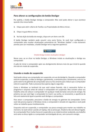 www.acasadoconcurseiro.com.br274
Para alterar as configurações do botão Desligar
Por padrão, o botão Desligar desliga o computador. Mas você pode alterar o que acontece
quando clica nesse botão.
1.	 Clique para abrir a Barra de Tarefas e as Propriedades do Menu Iniciar;
2.	 Clique na guia Menu Iniciar;
3.	 Na lista Ação do botão de energia, clique em um item e em OK.
O botão Desligar também pode assumir uma outra forma. Se você tiver configurado o
computador para receber atualizações automáticas do “Windows Update” e elas estiverem
prontas para ser instaladas, o botão Desligar terá a seguinte aparência:
O botão Desligar (instalar atualizações e desligar)
Nesse caso, ao se clicar no botão Desligar, o Windows instala as atualizações e desliga seu
computador.
A ação de iniciar o computador após seu desligamento demora mais do que iniciá-lo quando
ele está em modo de suspensão.
Usando o modo de suspensão
Você pode colocar seu computador em suspensão, em vez de desligá-lo. Quando o computador
está em suspensão, o vídeo se desliga e, geralmente, a ventoinha para. Geralmente, uma luz na
parte externa do gabinete do computador pisca ou fica amarela para indicar que o computador
está em suspensão. Todo o processo leva apenas alguns segundos.
Como o Windows se lembrará do que você estava fazendo, não é necessário fechar os
programas e arquivos antes de colocar o computador em suspensão. Mas convém salvar seu
trabalho antes de colocar o computador em qualquer modo de baixo consumo de energia. Na
próxima vez que você ligar o computador (e inserir sua senha, se necessário), a aparência da
tela será exatamente igual a quando você desligou o computador.
Para ativar o computador, pressione o botão de energia no gabinete do computador. Como
você não precisa esperar o Windows iniciar, o computador é ativado em segundos e você pode
voltar ao trabalho quase imediatamente.
Enquanto está em suspensão, o computador usa pouca energia para manter seu trabalho na
memória. Se você estiver usando um laptop, não se preocupe. A bateria não será descarregada.
Se o computador ficar muitas horas em suspensão ou se a bateria estiver acabando, seu trabalho
será salvo no disco rígido e o computador será desligado de vez, sem consumir energia.
 
