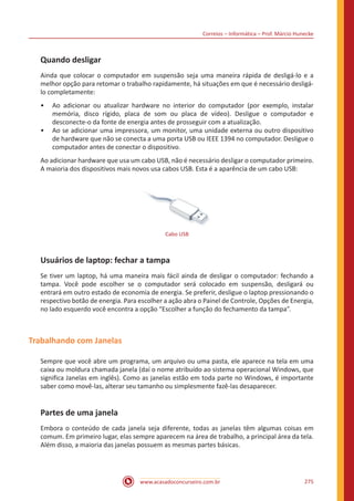 Correios – Informática – Prof. Márcio Hunecke
www.acasadoconcurseiro.com.br 275
Quando desligar
Ainda que colocar o computador em suspensão seja uma maneira rápida de desligá-lo e a
melhor opção para retomar o trabalho rapidamente, há situações em que é necessário desligá-
lo completamente:
•• Ao adicionar ou atualizar hardware no interior do computador (por exemplo, instalar
memória, disco rígido, placa de som ou placa de vídeo). Desligue o computador e
desconecte-o da fonte de energia antes de prosseguir com a atualização.
•• Ao se adicionar uma impressora, um monitor, uma unidade externa ou outro dispositivo
de hardware que não se conecta a uma porta USB ou IEEE 1394 no computador. Desligue o
computador antes de conectar o dispositivo.
Ao adicionar hardware que usa um cabo USB, não é necessário desligar o computador primeiro.
A maioria dos dispositivos mais novos usa cabos USB. Esta é a aparência de um cabo USB:
Cabo USB
Usuários de laptop: fechar a tampa
Se tiver um laptop, há uma maneira mais fácil ainda de desligar o computador: fechando a
tampa. Você pode escolher se o computador será colocado em suspensão, desligará ou
entrará em outro estado de economia de energia. Se preferir, desligue o laptop pressionando o
respectivo botão de energia. Para escolher a ação abra o Painel de Controle, Opções de Energia,
no lado esquerdo você encontra a opção “Escolher a função do fechamento da tampa”.
Trabalhando com Janelas
Sempre que você abre um programa, um arquivo ou uma pasta, ele aparece na tela em uma
caixa ou moldura chamada janela (daí o nome atribuído ao sistema operacional Windows, que
significa Janelas em inglês). Como as janelas estão em toda parte no Windows, é importante
saber como movê-las, alterar seu tamanho ou simplesmente fazê-las desaparecer.
Partes de uma janela
Embora o conteúdo de cada janela seja diferente, todas as janelas têm algumas coisas em
comum. Em primeiro lugar, elas sempre aparecem na área de trabalho, a principal área da tela.
Além disso, a maioria das janelas possuem as mesmas partes básicas.
 