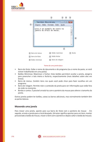 www.acasadoconcurseiro.com.br276
Partes de uma janela típica
•• Barra de título. Exibe o nome do documento e do programa (ou o nome da pasta, se você
estiver trabalhando em uma pasta).
•• Botões Minimizar, Maximizar e Fechar. Estes botões permitem ocultar a janela, alargá-la
para preencher a tela inteira e fechá-la, respectivamente (mais detalhes sobre eles em
breve).
•• Barra de menus. Contém itens nos quais você pode clicar para fazer escolhas em um
programa.
•• Barra de rolagem. Permite rolar o conteúdo da janela para ver informações que estão fora
de visão no momento.
•• Bordas e cantos. É possível arrastá-los com o ponteiro do mouse para alterar o tamanho da
janela.
Outras janelas podem ter botões, caixas ou barras adicionais, mas normalmente também têm
as partes básicas.
Movendo uma janela
Para mover uma janela, aponte para sua barra de título com o ponteiro do mouse . Em
seguida, arraste a janela para o local desejado. (Arrastar significa apontar para um item, manter
pressionado o botão do mouse, mover o item com o ponteiro e depois soltar o botão do mouse).
 