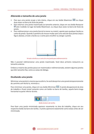Correios – Informática – Prof. Márcio Hunecke
www.acasadoconcurseiro.com.br 277
Alterando o tamanho de uma janela
•• Para que uma janela ocupe a tela inteira, clique em seu botão Maximizar ou clique
duas vezes na barra de título da janela.
•• Para retornar uma janela maximizada ao tamanho anterior, clique em seu botão Restaurar
(ele é exibido no lugar do botão Maximizar). ou clique duas vezes na barra de título da
janela.
•• Para redimensionar uma janela (torná-la menor ou maior), aponte para qualquer borda ou
canto da janela. Quando o ponteiro do mouse mudar para uma seta de duas pontas (veja a
figura abaixo), arraste a borda ou o canto para encolher ou alargar a janela.
Arraste a borda ou o canto de uma janela para redimensioná-la
Não é possível redimensionar uma janela maximizada. Você deve primeiro restaurá-la ao
tamanho anterior.
Embora a maioria das janelas possa ser maximizada e redimensionada, existem algumas janelas
que têm tamanho fixo, como as caixas de diálogo.
Ocultando uma janela
Minimizarumajanelaéomesmoqueocultá-la.Sevocêdesejatirarumajanelatemporariamente
do caminho sem fechá-la, minimize-a.
Para minimizar uma janela, clique em seu botão Minimizar . A janela desaparecerá da área
de trabalho e ficará visível somente como um botão na barra de tarefas, aquela barra longa
horizontal na parte inferior da tela.
Botão da barra de tarefas
Para fazer uma janela minimizada aparecer novamente na área de trabalho, clique em seu
respectivo botão da barra de tarefas. A janela aparecerá exatamente como estava antes de ser
minimizada.
 