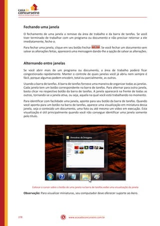 www.acasadoconcurseiro.com.br278
Fechando uma janela
O fechamento de uma janela a remove da área de trabalho e da barra de tarefas. Se você
tiver terminado de trabalhar com um programa ou documento e não precisar retornar a ele
imediatamente, feche-o.
Para fechar uma janela, clique em seu botão Fechar . Se você fechar um documento sem
salvar as alterações feitas, aparecerá uma mensagem dando-lhe a opção de salvar as alterações.
Alternando entre janelas
Se você abrir mais de um programa ou documento, a área de trabalho poderá ficar
congestionada rapidamente. Manter o controle de quais janelas você já abriu nem sempre é
fácil, porque algumas podem encobrir, total ou parcialmente, as outras.
Usando a barra de tarefas. A barra de tarefas fornece uma maneira de organizar todas as janelas.
Cada janela tem um botão correspondente na barra de tarefas. Para alternar para outra janela,
basta clicar no respectivo botão da barra de tarefas. A janela aparecerá na frente de todas as
outras, tornando-se a janela ativa, ou seja, aquela na qual você está trabalhando no momento.
Para identificar com facilidade uma janela, aponte para seu botão da barra de tarefas. Quando
você aponta para um botão na barra de tarefas, aparece uma visualização em miniatura dessa
janela, seja o conteúdo um documento, uma foto ou até mesmo um vídeo em execução. Esta
visualização é útil principalmente quando você não consegue identificar uma janela somente
pelo título.
Colocar o cursor sobre o botão de uma janela na barra de tarefas exibe uma visualização da janela
Observação: Para visualizar miniaturas, seu computador deve oferecer suporte ao Aero.
 